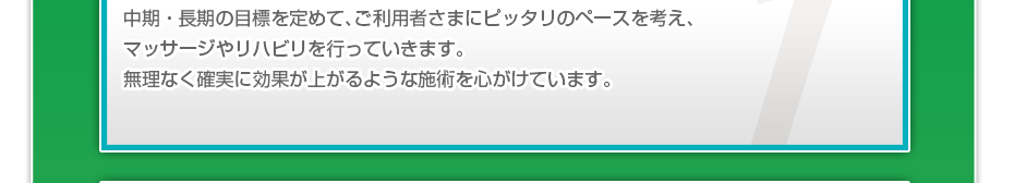中期・長期の目標を定めて、ご利用者さまにピッタリのペースを考え、マッサージやリハビリを行っていきます。無理なく確実に効果が上がるような施術を心がけています。