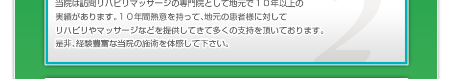 当院は訪問リハビリマッサージの専門院として地元で１０年以上の実績があります。１０年間熱意を持って、地元の患者様に対してリハビリやマッサージなどを提供してきて多くの支持を頂いております。是非、経験豊富な当院の施術を体感して下さい。