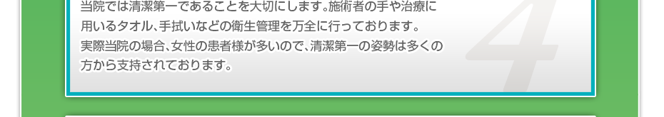 当院では清潔第一であることを大切にします。施術者の手や治療に用いるタオル、手拭いなどの衛生管理を万全に行っております。実際当院の場合、女性の患者様が多いので、清潔第一の姿勢は多くの方から支持されております。