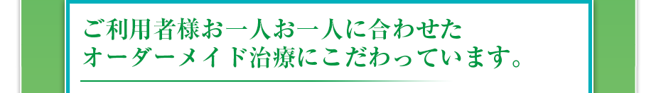 ご利用者様お一人お一人に合わせたオーダーメイド治療にこだわっています。