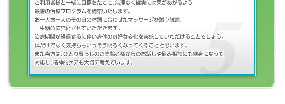 ケアマネさんと相談・摺り合わせの上、短期・中期・長期の目標を定めて、ご利用者さまにピッタリのペースを考え、 マッサージやリハビリを行っていきます。無理なく確実に効果が上がるような施術を心がけています。