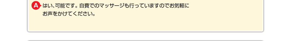 はい、可能です。 自費でのマッサージや針灸も行っていますのでお気軽にお声をかけてください。